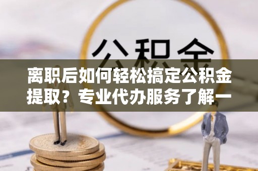 九原离职后如何轻松搞定公积金提取？专业代办服务了解一下