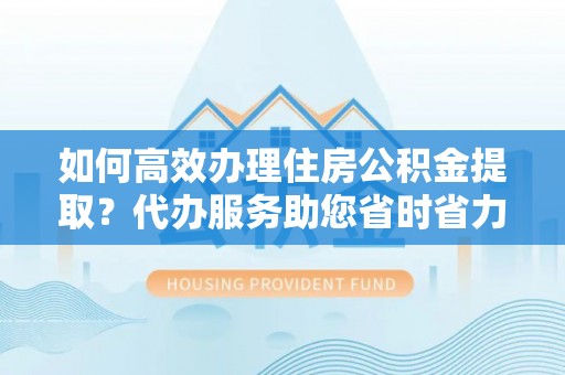 九原如何高效办理住房公积金提取？代办服务助您省时省力