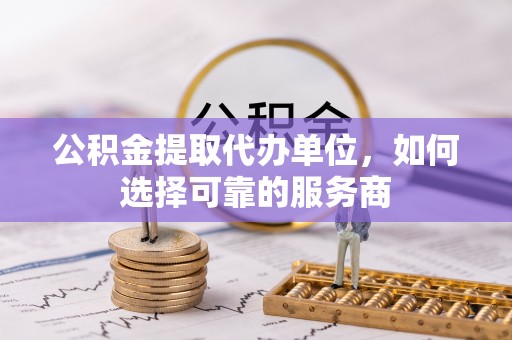 九原公积金提取代办单位，如何选择可靠的服务商