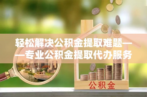 九原轻松解决公积金提取难题——专业公积金提取代办服务详解