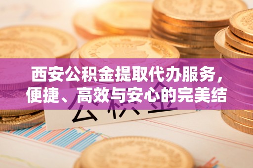 九原西安公积金提取代办服务，便捷、高效与安心的完美结合