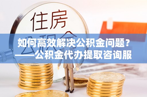 九原如何高效解决公积金问题？——公积金代办提取咨询服务指南