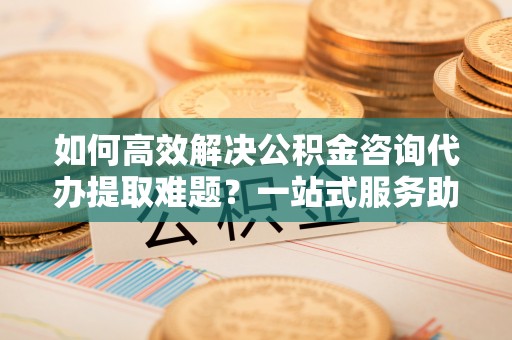 九原如何高效解决公积金咨询代办提取难题？一站式服务助您轻松搞定