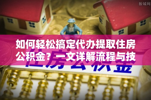 九原如何轻松搞定代办提取住房公积金？一文详解流程与技巧