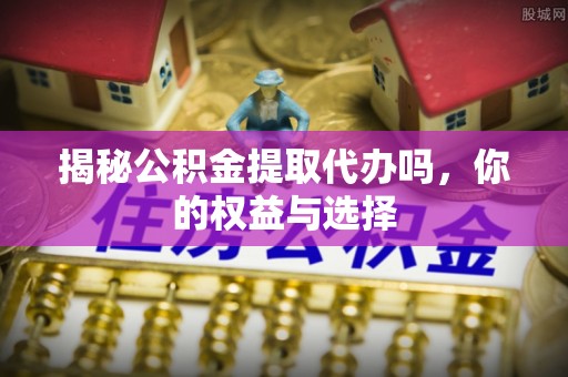 九原揭秘公积金提取代办吗，你的权益与选择
