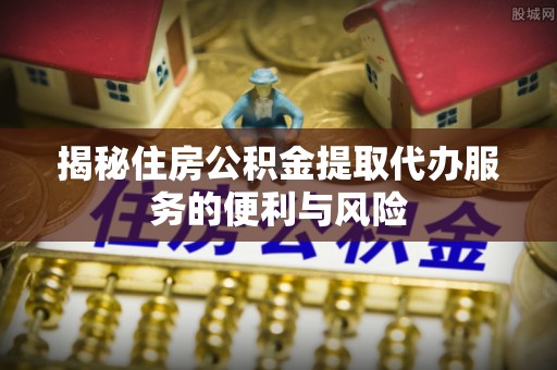 九原揭秘住房公积金提取代办服务的便利与风险