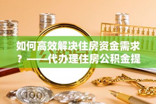 九原如何高效解决住房资金需求？——代办理住房公积金提取服务全解析