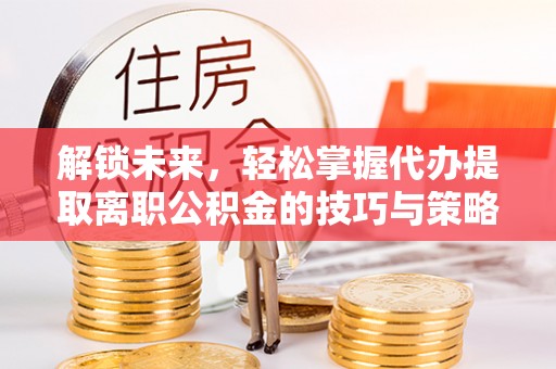 九原解锁未来，轻松掌握代办提取离职公积金的技巧与策略
