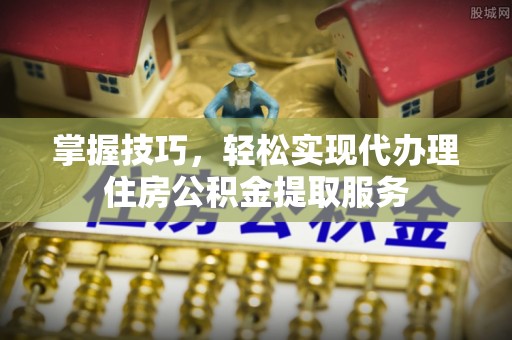 九原掌握技巧，轻松实现代办理住房公积金提取服务
