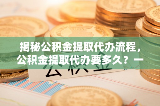 九原揭秘公积金提取代办流程，公积金提取代办要多久？一文读懂