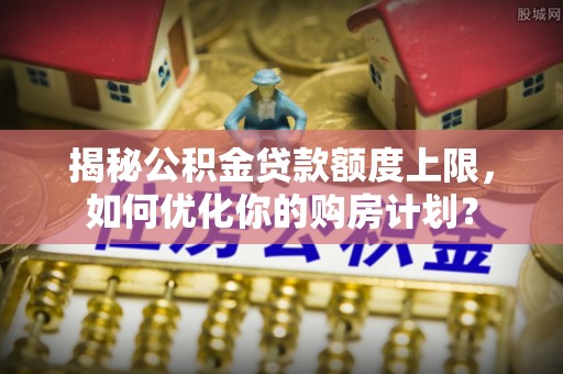 九原揭秘公积金贷款额度上限，如何优化你的购房计划？