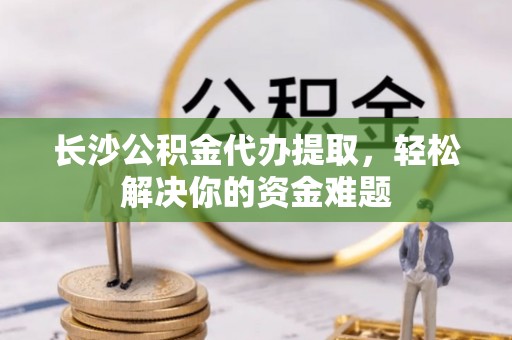 九原长沙公积金代办提取，轻松解决你的资金难题