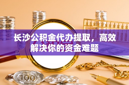 九原长沙公积金代办提取，高效解决你的资金难题