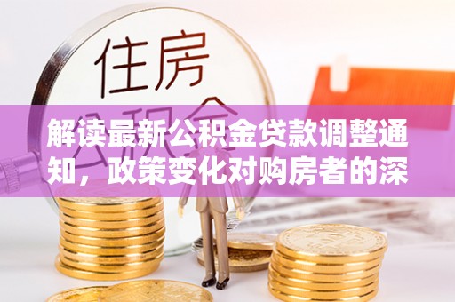九原解读最新公积金贷款调整通知，政策变化对购房者的深远影响
