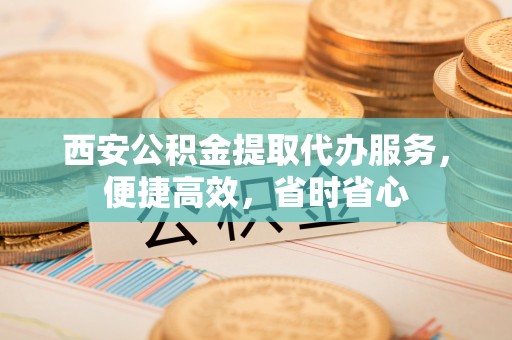 九原西安公积金提取代办服务，便捷高效，省时省心