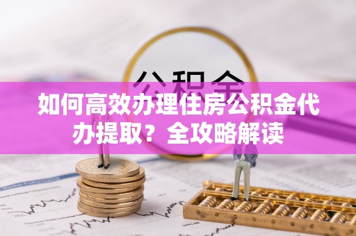 九原如何高效办理住房公积金代办提取？全攻略解读