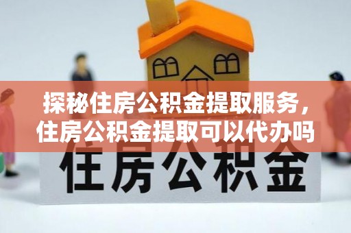 九原探秘住房公积金提取服务，住房公积金提取可以代办吗的全方位解析