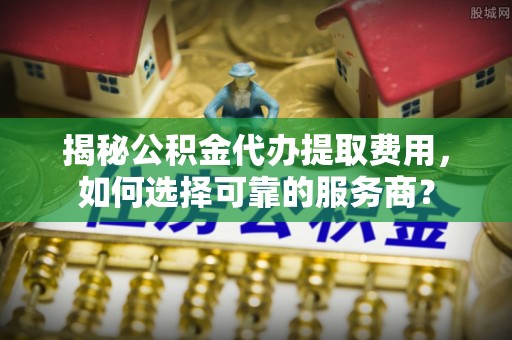 九原揭秘公积金代办提取费用，如何选择可靠的服务商？