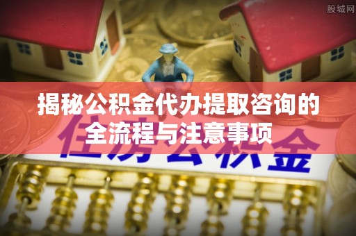 九原揭秘公积金代办提取咨询的全流程与注意事项