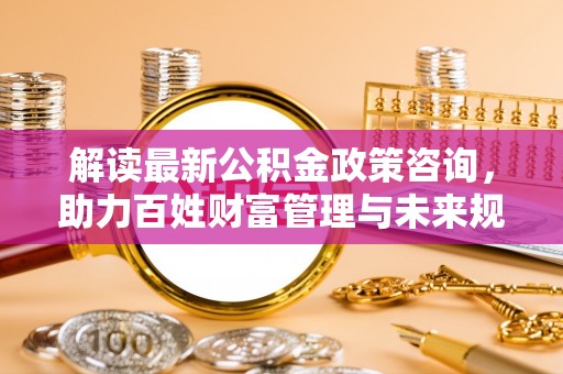 九原解读最新公积金政策咨询，助力百姓财富管理与未来规划