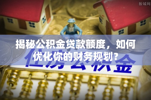 九原揭秘公积金贷款额度，如何优化你的财务规划？