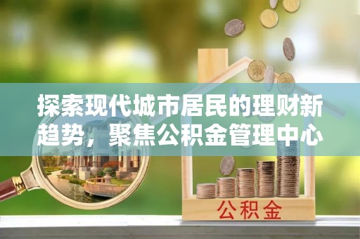 九原探索现代城市居民的理财新趋势，聚焦公积金管理中心的服务创新