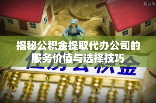 九原揭秘公积金提取代办公司的服务价值与选择技巧