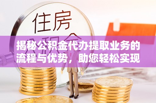 九原揭秘公积金代办提取业务的流程与优势，助您轻松实现资金利用最大化