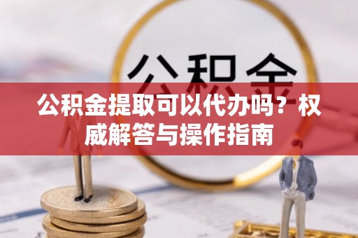 九原公积金提取可以代办吗？权威解答与操作指南