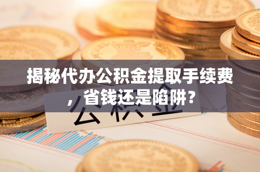 九原揭秘代办公积金提取手续费，省钱还是陷阱？
